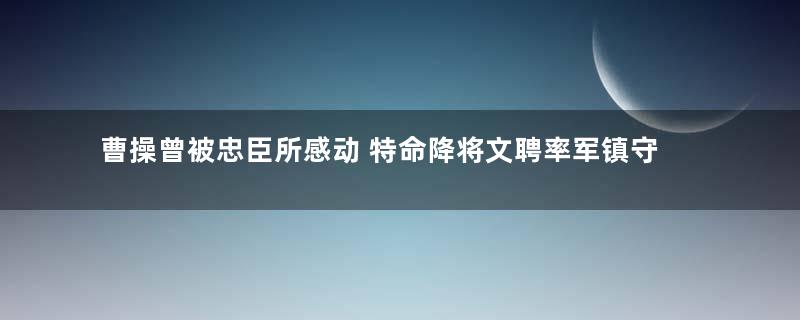 曹操曾被忠臣所感动 特命降将文聘率军镇守荆北